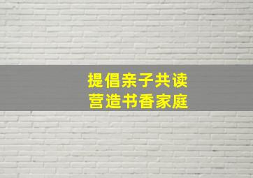 提倡亲子共读 营造书香家庭